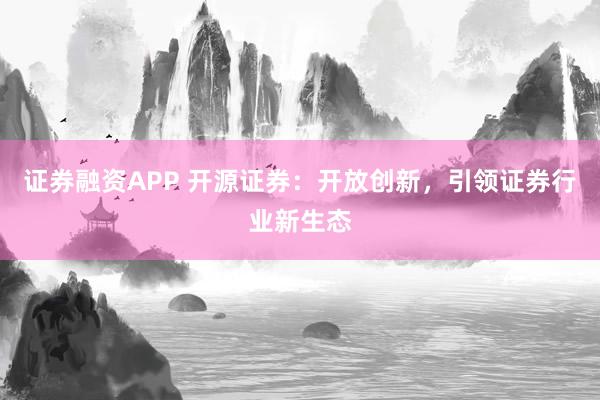 证券融资APP 开源证券：开放创新，引领证券行业新生态