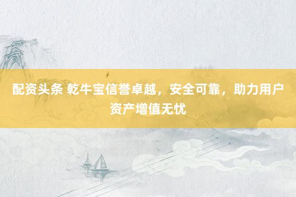 配资头条 乾牛宝信誉卓越,安全可靠,助力用户资产增值无忧