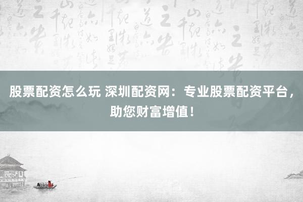股票配资怎么玩 深圳配资网：专业股票配资平台，助您财富增值！