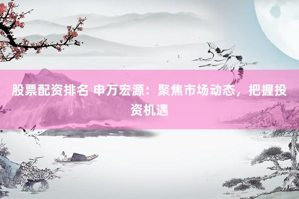 股票配资排名 申万宏源：聚焦市场动态，把握投资机遇