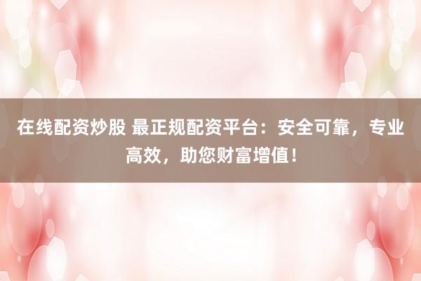 在线配资炒股 最正规配资平台:安全可靠,专业高效,助您财富增值!