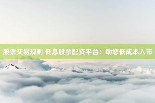 股票交易规则 低息股票配资平台:助您低成本入市