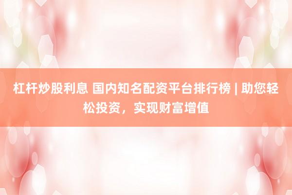 杠杆炒股利息 国内知名配资平台排行榜 | 助您轻松投资,实现财富增值
