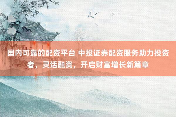 国内可靠的配资平台 中投证券配资服务助力投资者，灵活融资，开启财富增长新篇章