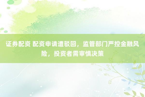 证券配资 配资申请遭驳回,监管部门严控金融风险,投资者需审慎决策
