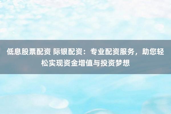 低息股票配资 际银配资：专业配资服务，助您轻松实现资金增值与投资梦想