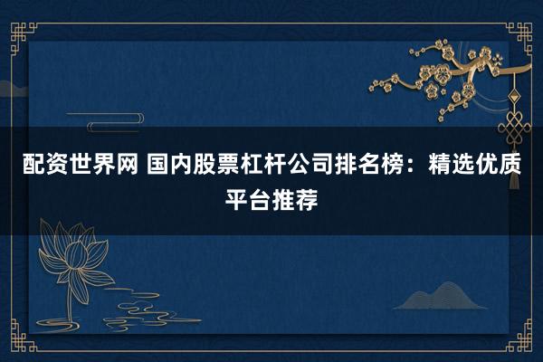 配资世界网 国内股票杠杆公司排名榜:精选优质平台推荐