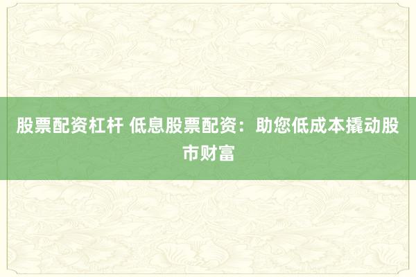 股票配资杠杆 低息股票配资:助您低成本撬动股市财富
