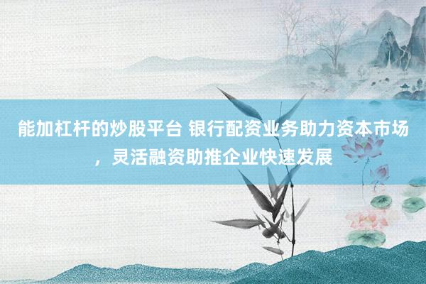 能加杠杆的炒股平台 银行配资业务助力资本市场，灵活融资助推企业快速发展