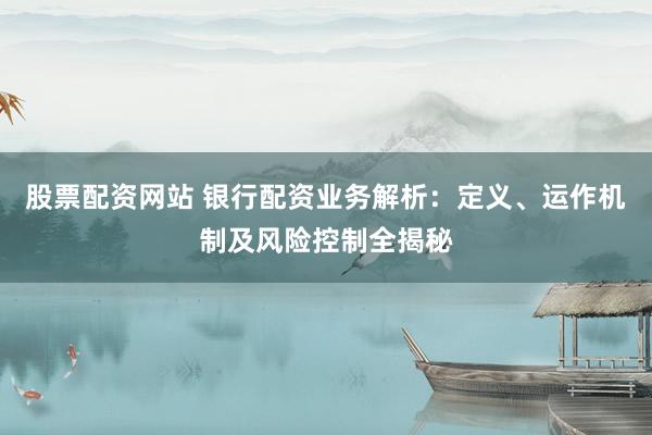股票配资网站 银行配资业务解析：定义、运作机制及风险控制全揭秘