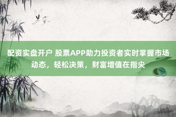 配资实盘开户 股票APP助力投资者实时掌握市场动态,轻松决策,财富增值在指尖