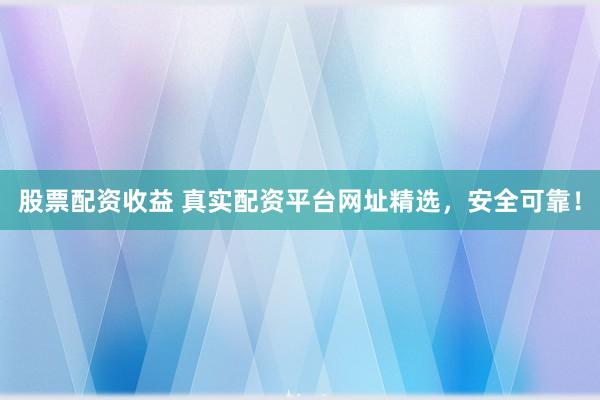 股票配资收益 真实配资平台网址精选，安全可靠！