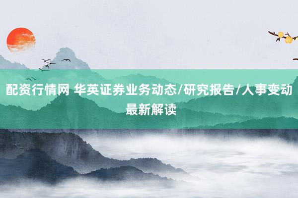 配资行情网 华英证券业务动态/研究报告/人事变动 最新解读