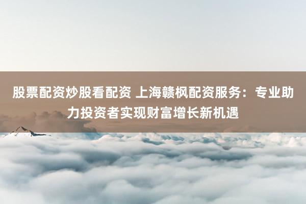 股票配资炒股看配资 上海赣枫配资服务：专业助力投资者实现财富增长新机遇