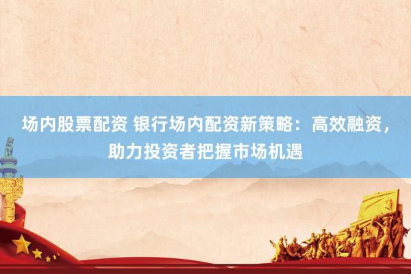场内股票配资 银行场内配资新策略：高效融资，助力投资者把握市场机遇