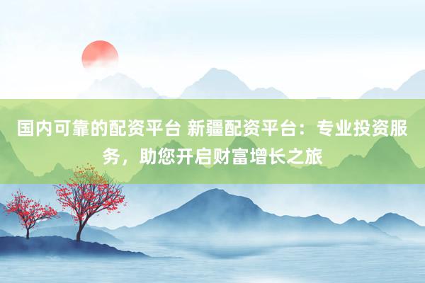 国内可靠的配资平台 新疆配资平台：专业投资服务，助您开启财富增长之旅