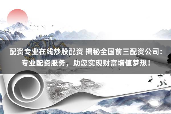 配资专业在线炒股配资 揭秘全国前三配资公司：专业配资服务，助您实现财富增值梦想！