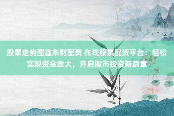 股票走势图鑫东财配资 在线股票配资平台：轻松实现资金放大，开启股市投资新篇章