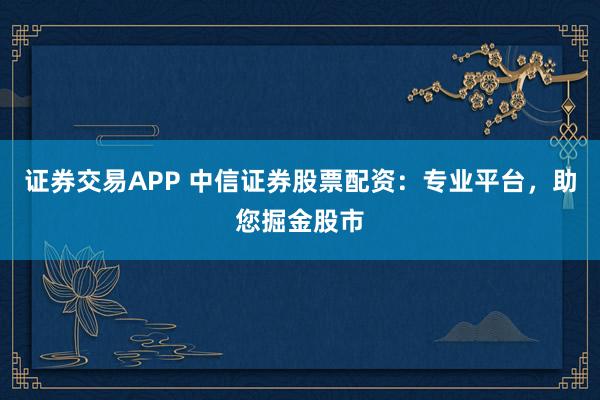 证券交易APP 中信证券股票配资：专业平台，助您掘金股市