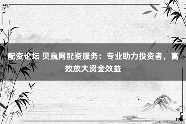 配资论坛 贝赢网配资服务：专业助力投资者，高效放大资金效益