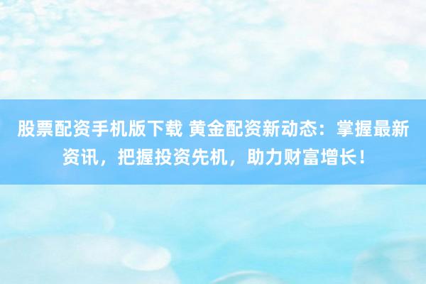 股票配资手机版下载 黄金配资新动态：掌握最新资讯，把握投资先机，助力财富增长！