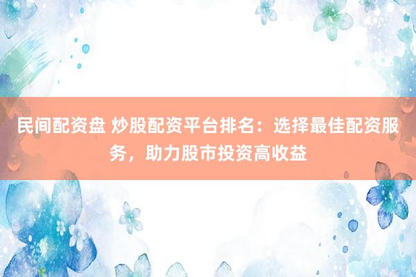民间配资盘 炒股配资平台排名：选择最佳配资服务，助力股市投资高收益