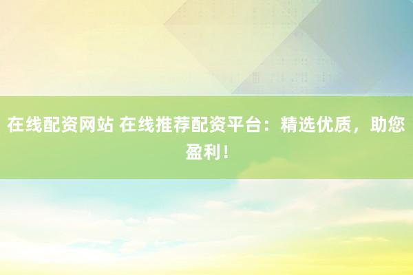 在线配资网站 在线推荐配资平台：精选优质，助您盈利！