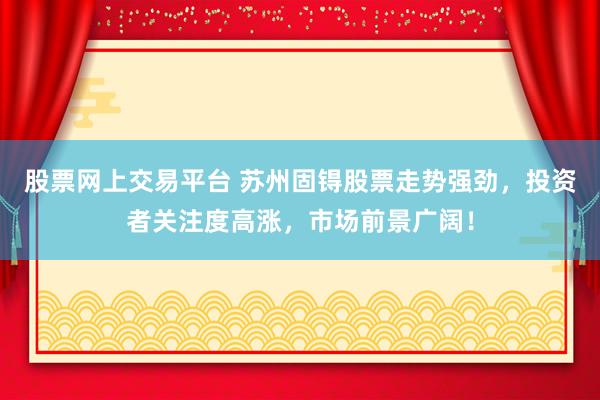 股票网上交易平台 苏州固锝股票走势强劲，投资者关注度高涨，市场前景广阔！