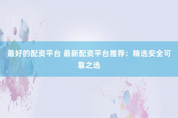 最好的配资平台 最新配资平台推荐：精选安全可靠之选