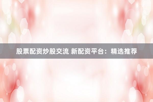 股票配资炒股交流 新配资平台：精选推荐