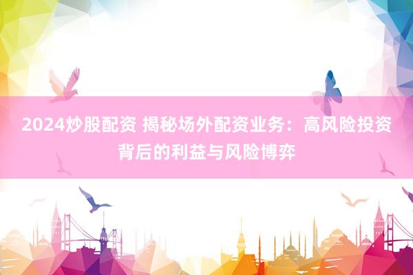2024炒股配资 揭秘场外配资业务：高风险投资背后的利益与风险博弈