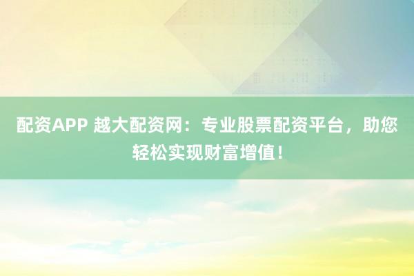 配资APP 越大配资网：专业股票配资平台，助您轻松实现财富增值！