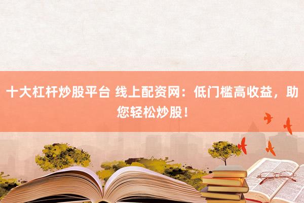 十大杠杆炒股平台 线上配资网：低门槛高收益，助您轻松炒股！