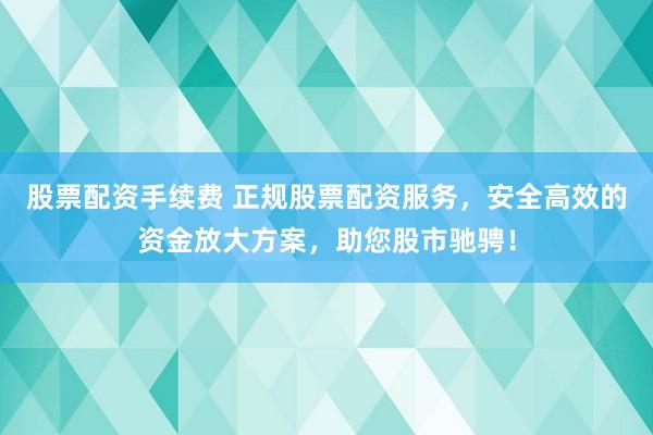 股票配资手续费 正规股票配资服务，安全高效的资金放大方案，助您股市驰骋！