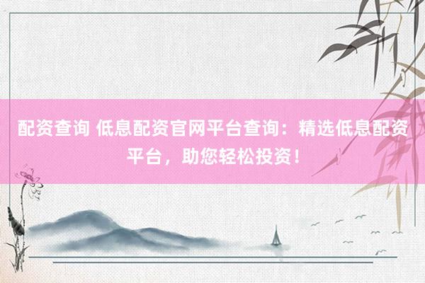 配资查询 低息配资官网平台查询：精选低息配资平台，助您轻松投资！