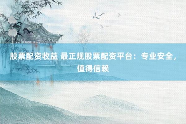 股票配资收益 最正规股票配资平台：专业安全，值得信赖