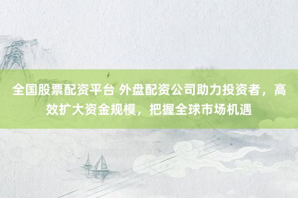 全国股票配资平台 外盘配资公司助力投资者，高效扩大资金规模，把握全球市场机遇