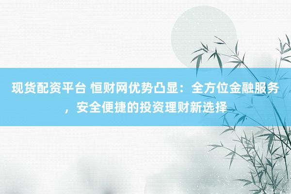 现货配资平台 恒财网优势凸显:全方位金融服务,安全便捷的投资理财新选择