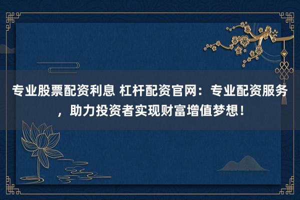 专业股票配资利息 杠杆配资官网：专业配资服务，助力投资者实现财富增值梦想！