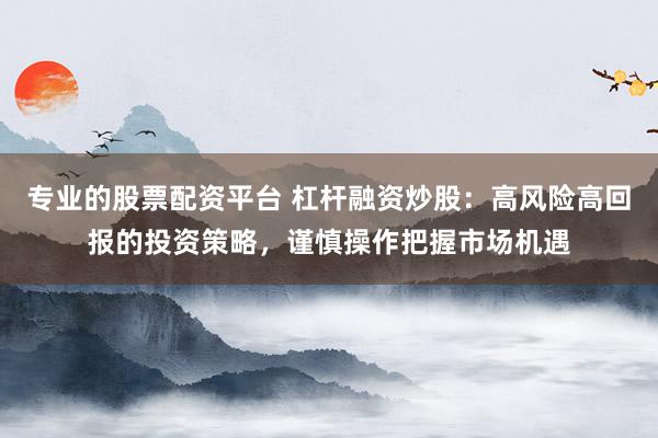 专业的股票配资平台 杠杆融资炒股：高风险高回报的投资策略，谨慎操作把握市场机遇