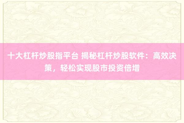 十大杠杆炒股指平台 揭秘杠杆炒股软件：高效决策，轻松实现股市投资倍增