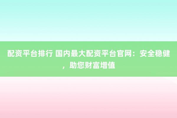 配资平台排行 国内最大配资平台官网：安全稳健，助您财富增值