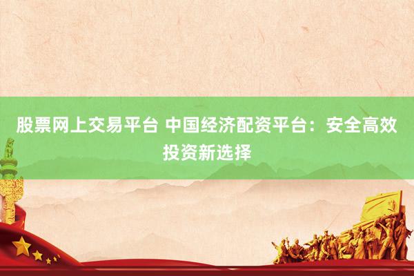 股票网上交易平台 中国经济配资平台：安全高效投资新选择