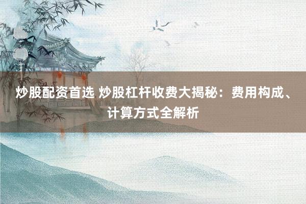 炒股配资首选 炒股杠杆收费大揭秘:费用构成、计算方式全解析