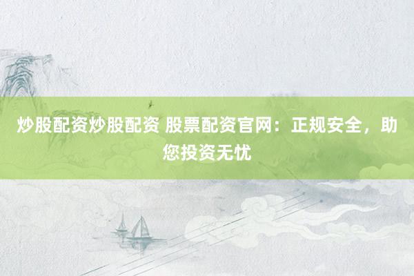 炒股配资炒股配资 股票配资官网：正规安全，助您投资无忧