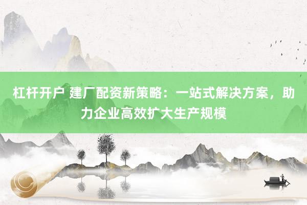杠杆开户 建厂配资新策略：一站式解决方案，助力企业高效扩大生产规模