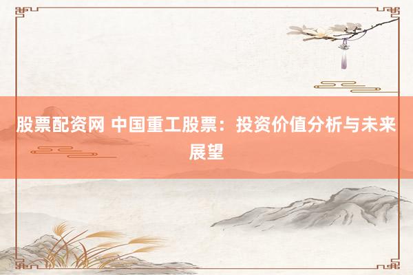 股票配资网 中国重工股票：投资价值分析与未来展望