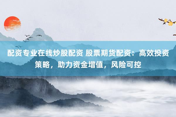 配资专业在线炒股配资 股票期货配资：高效投资策略，助力资金增值，风险可控