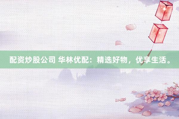 配资炒股公司 华林优配：精选好物，优享生活。