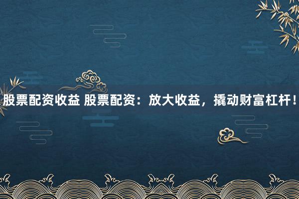 股票配资收益 股票配资：放大收益，撬动财富杠杆！